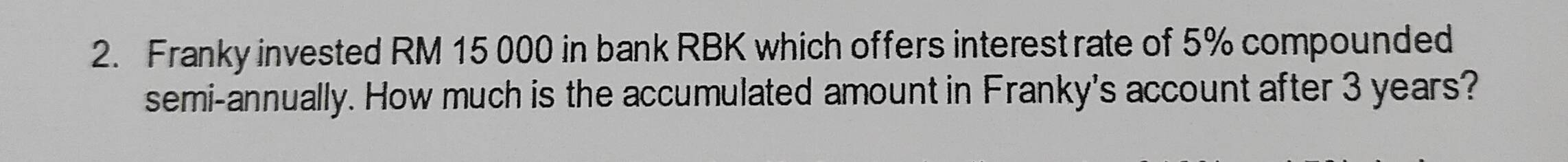 Franky invested RM 15 000 in bank RBK which offers interest rate of 5% compounded 
semi-annually. How much is the accumulated amount in Franky's account after 3 years?