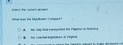 Select the comect answer.
'What was the Mayflower Compact?
A. The ship that transported the Pilgrims to America
B. the colonial legislature of Virginia
s rs te córims arend do maie decinds f ü