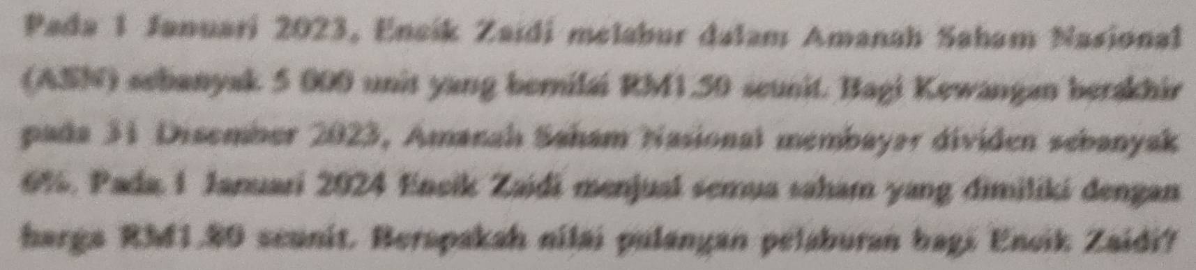 Pada 1 Januari 2023, Encík Zaidi melabur dalam Amanah Saham Nasional 
(ASN) sebanyak 5 000 unit yang bernilai RM1.50 scunit. Bagi Kewangan berakhir 
pada 31 Disember 2023, Amanahı Saham Nasional membayar dividen sebanyak
6%. Pada, 1 Januari 2024 Eneik Zaidi menjual semua saham yang dimiliki dengan 
harga RM1.80 scunit. Berapakah nilai pulangan pelaburan bagi Encik Zaidi?