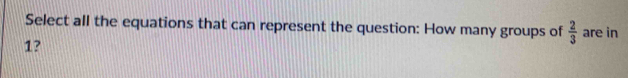 Select all the equations that can represent the question: How many groups of  2/3  are in
1?