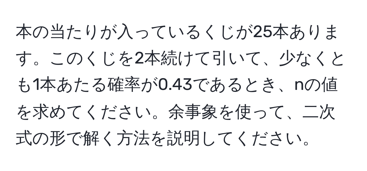 本の当たりが入っているくじが25本あります。このくじを2本続けて引いて、少なくとも1本あたる確率が0.43であるとき、nの値を求めてください。余事象を使って、二次式の形で解く方法を説明してください。