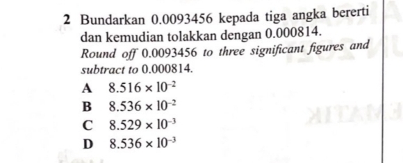 Bundarkan 0.0093456 kepada tiga angka bererti
dan kemudian tolakkan dengan 0.000814.
Round off 0.0093456 to three significant figures and
subtract to 0.000814.
A 8.516* 10^(-2)
B 8.536* 10^(-2)
C 8.529* 10^(-3)
D 8.536* 10^(-3)