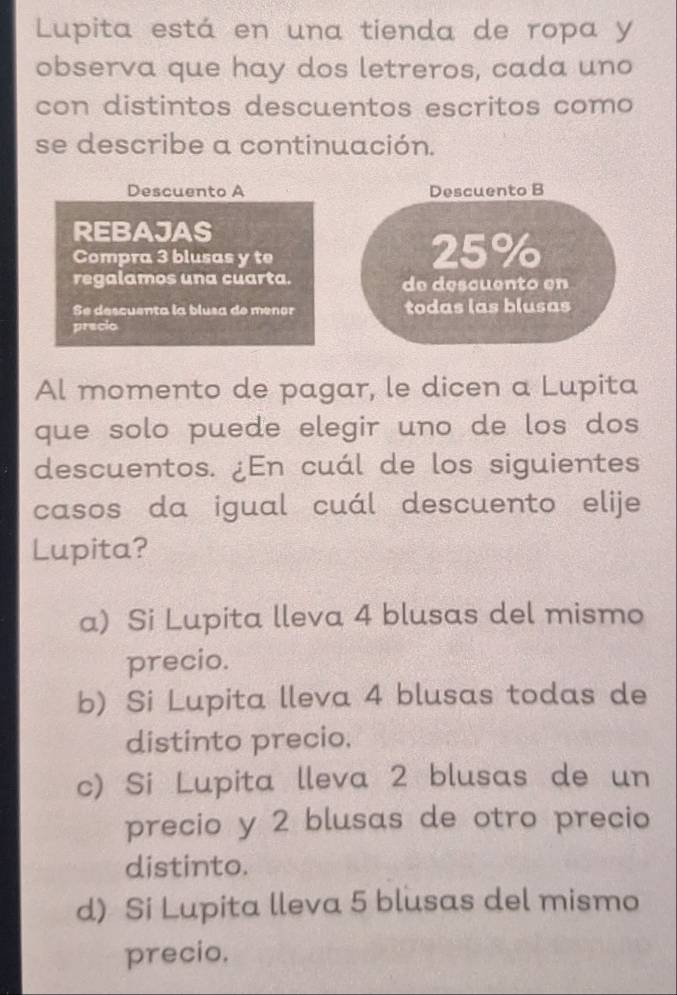 Lupita está en una tienda de ropa y
observa que hay dos letreros, cada uno
con distintos descuentos escritos como
se describe a continuación.
Descuento A Descuento B
REBAJAS
Compra 3 blusas y te 25%
regalamos una cuarta. de descuento en
Se descuenta la blusa de menor todas las blusas
pracio
Al momento de pagar, le dicen a Lupita
que solo puede elegir uno de los dos
descuentos. ¿En cuál de los siguientes
casos da igual cuál descuento elije
Lupita?
a) Si Lupita lleva 4 blusas del mismo
precio.
b) Si Lupita lleva 4 blusas todas de
distinto precio.
c) Si Lupita lleva 2 blusas de un
precio y 2 blusas de otro precio
distinto.
d) Si Lupita lleva 5 blusas del mismo
precio.