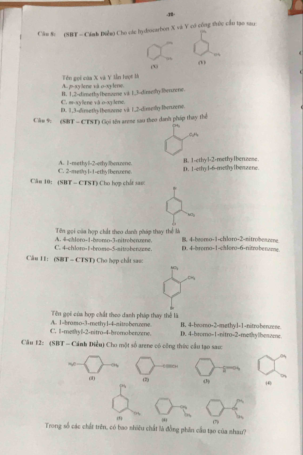 32-
Câu 8: (SBT - Cánh Diều) Cho các hydrocarbon X và Y có công thức cấu tạo sau:
124
0
(Y)
(X)
Tên gọi của X và Y Iần lượt là
A. p-xy lene và o-xylene.
B. 1,2-dimethylbenzene và 1,3-dimethylbenzene.
C. m-xylene và o-xylene.
D. 1,3-dimethylbenzene và 1,2-dimethylbenzene.
Câu 9: (SBT - CTST) Gọi tên arene sau theo danh pháp thay thể
CH₃
C_2H_6
A. 1-methyl-2-ethylbenzene. B. 1-ethyl-2-methylbenzene.
C. 2-methyl-1-ethyIbenzene. D. 1-ethyl-6-methylbenzene.
Câu 10: (SBT - CTST) Cho hợp chất sau:
NO_2
Tên gọi của hợp chất theo danh pháp thay thế là
A. 4-chloro-1-bromo-3-nitrobenzene. B. 4-bromo-1-chloro-2-nitrobenzene.
C. 4-chloro-1-bromo-5-nitrobenzene. D. 4-bromo-1-chloro-6-nitrobenzene.
Câu 11: (SBT - CTST) Cho hợp chất sau:
NO_2
CH_3
Br
Tên gọi của hợp chất theo danh pháp thay thế là
A. 1-bromo-3-methyl-4-nitrobenzene. B. 4-bromo-2-methyl-1-nitrobenzene.
C. 1-methyl-2-nitro-4-bromobenzene. D. 4-bromo-1-nitro-2-methylbenzene.
Câu 12: (SBT - Cánh Diều) Cho một số arene có công thức cấu tạo sau:
CHgCH
H₃C 
CHg
(1) 
CHa(4)
CHy
(5) (6) 
Trong số các chất trên, có bao nhiêu chất là đồng phân cấu tạo của nhau?