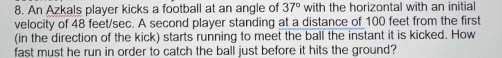 An Azkals player kicks a football at an angle of 37° with the horizontal with an initial 
velocity of 48 feet/sec. A second player standing at a distance of 100 feet from the first 
(in the direction of the kick) starts running to meet the ball the instant it is kicked. How 
fast must he run in order to catch the ball just before it hits the ground?