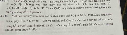 Cầu 7: Giả sử nhiệt độ tại thời điểm 7 giờ trong khoảng thời gian từ 6 giờ sáng đến 12 giờ trưa 
ở một địa phương vào một ngày nào đó được mô hình hoá bởi hàm số
T(t)=20+1, 5(t-6), 6≤ t≤ 12. Tìm nhiệt độ trung bình vào ngày đó trong khoảng thời gian 
từ 6 giờ sáng đến 12 giờ trưa. 
Câu 8: Một bác thợ xây bơm nước vào bể chứa nước. Gọi h(t) là thể tíc 1458 h nước bơm được 
sau giây. Cho h'(t)=6at^2+2bt và ban đầu bể không có nước. Sau 3 giãy thì thể tích nước 
trong bề là 90m^3 , sau 6 giây thì thể tích nước trong bể là 504m^3. Tính thể tích nước trong bể 
sau khi bơm được 9 giây .