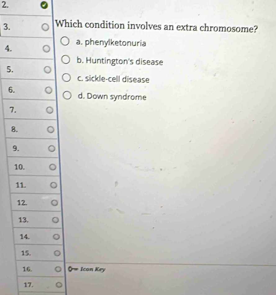 Which condition involves an extra chromosome?
4.
a. phenylketonuria
b. Huntington's disease
5.
c. sickle-cell disease
6.
d. Down syndrome
7.
8.
9.
10.
11.
12.
13.
14.
15.
16. Icon Key
17.