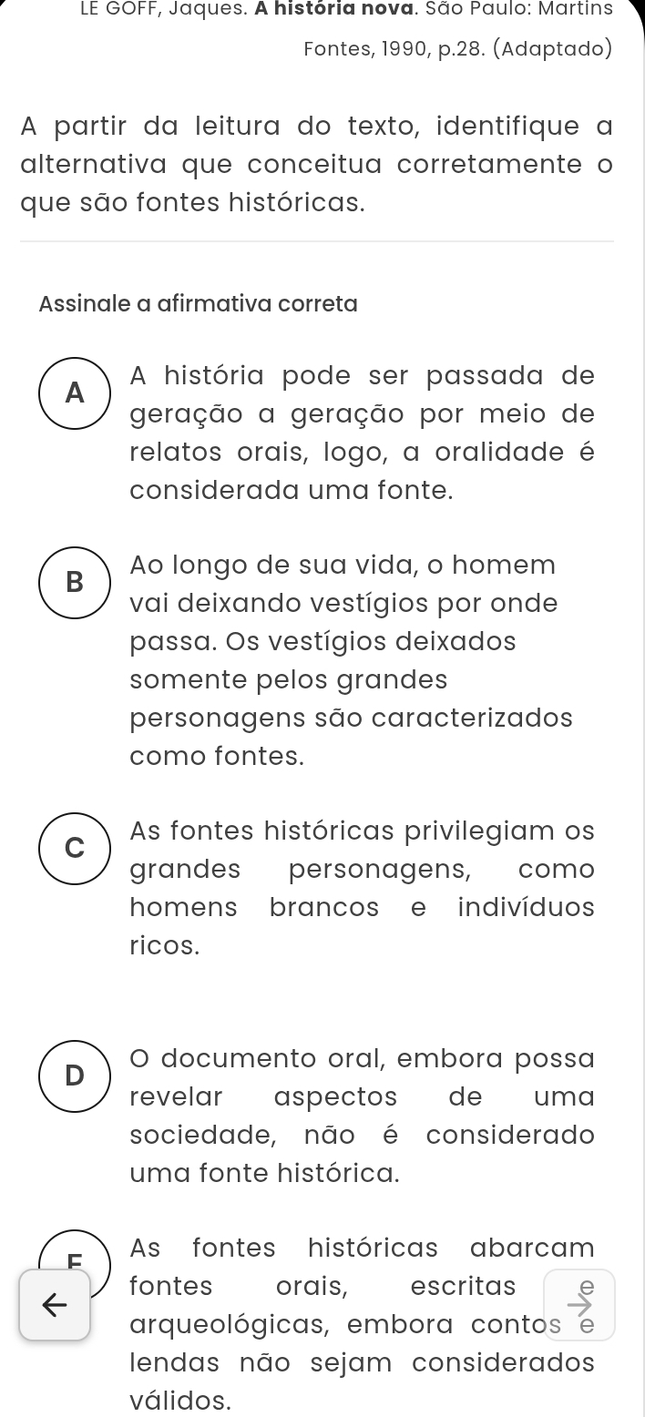 LE GOFF, Jaques. A história nova. São Paulo: Martins
Fontes, 1990, p.28. (Adaptado)
A partir da leitura do texto, identifique a
alternativa que conceitua corretamente o
que são fontes históricas.
Assinale a afirmativa correta
A A história pode ser passada de
geração a geração por meio de
relatos orais, logo, a oralidade é
considerada uma fonte.
B Ao longo de sua vida, o homem
vai deixando vestígios por onde
passa. Os vestígios deixados
somente pelos grandes
personagens são caracterizados
como fontes.
C As fontes históricas privilegiam os
grandes personagens, como
homens brancos e indivíduos
ricos.
D O documento oral, embora possa
revelar aspectos de uma
sociedade, não é considerado
uma fonte histórica.
As fontes históricas abarcam
fontes orais, escritas
arqueológicas, embora contos 6
lendas não sejam considerados
válidos.