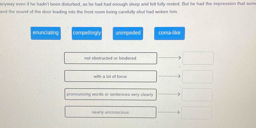 anyway even if he hadn't been disturbed, as he had had enough sleep and felt fully rested. But he had the impression that som
and the sound of the door leading into the front room being carefully shut had woken him.
enunciating compellingly unimpeded coma-like
not obstructed or hindered
with a lot of force
pronouncing words or sentences very clearly
nearly unconscious