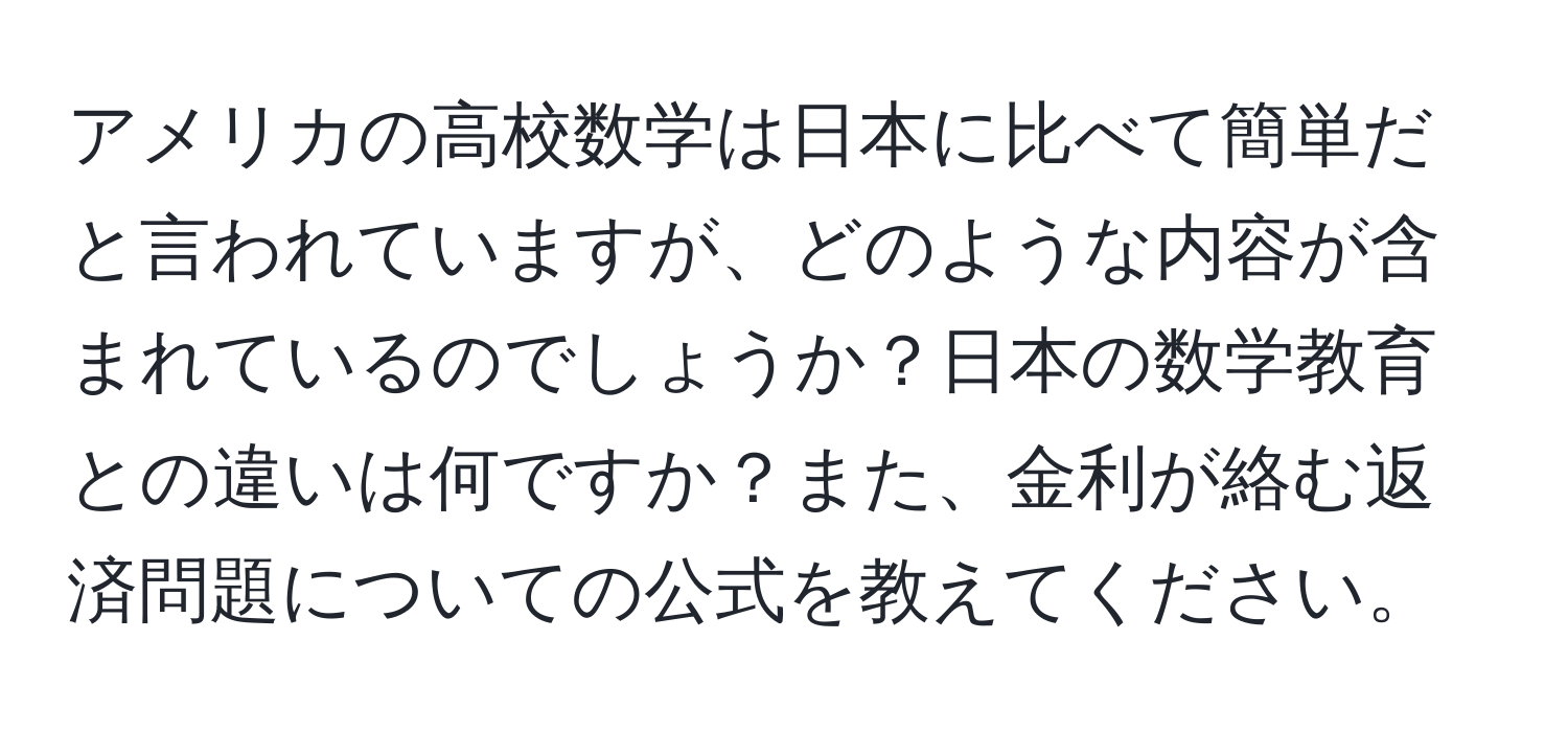 アメリカの高校数学は日本に比べて簡単だと言われていますが、どのような内容が含まれているのでしょうか？日本の数学教育との違いは何ですか？また、金利が絡む返済問題についての公式を教えてください。