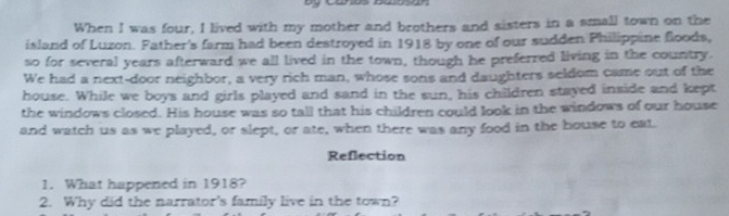 When I was four, I lived with my mother and brothers and sisters in a small town on the 
island of Luzon. Father's farm had been destroyed in 1918 by one of our sudden Philippine floods, 
so for several years afterward we all lived in the town, though he preferred living in the country. 
We had a next-door neighbor, a very rich man, whose sons and daughters seldom came out of the 
house. While we boys and girls played and sand in the sun, his children stayed inside and kept 
the windows closed. His house was so tall that his children could look in the windows of our house 
and watch us as we played, or slept, or ate, when there was any food in the bouse to eat. 
Reflection 
1. What happened in 1918? 
2. Why did the narrator's family live in the town?