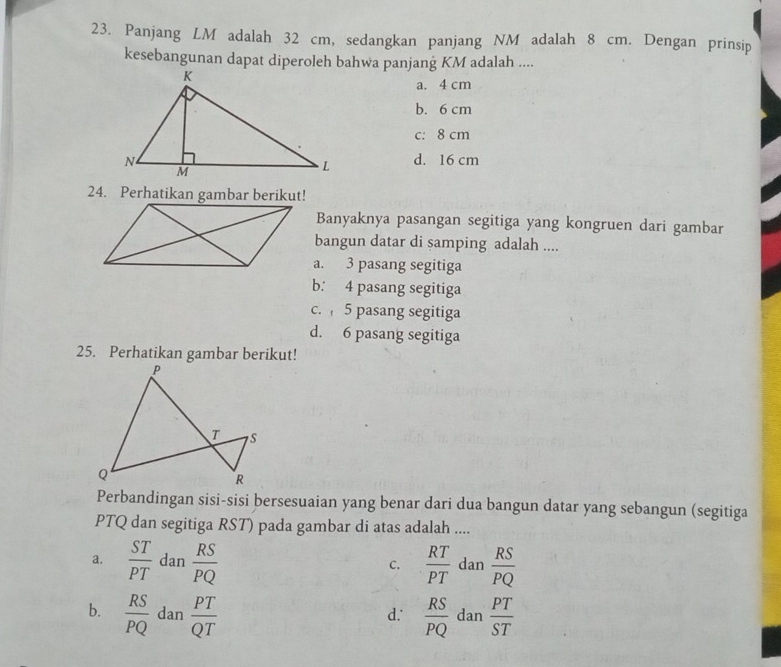 Panjang LM adalah 32 cm, sedangkan panjang NM adalah 8 cm. Dengan prinsip
kesebangunan dapat diperoleh bahwa panjang KM adalah ....
a. 4 cm
b. 6 cm
c: 8 cm
d. 16 cm
24. Perhatikan gambar berikut!
Banyaknya pasangan segitiga yang kongruen dari gambar
bangun datar di samping adalah ....
a. 3 pasang segitiga
b. 4 pasang segitiga
c. 5 pasang segitiga
d. 6 pasang segitiga
25. Perhatikan gambar berikut!
Perbandingan sisi-sisi bersesuaian yang benar dari dua bangun datar yang sebangun (segitiga
PTQ dan segitiga RST) pada gambar di atas adalah ....
a.  ST/PT  dan  RS/PQ   RT/PT  dan  RS/PQ 
C.
b.  RS/PQ  dan  PT/QT   RS/PQ  dan  PT/ST 
d.