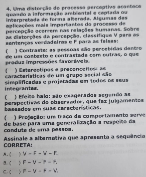 Uma distorção do processo perceptivo acontece
quando a informação ambiental e captada ou
interpretada de forma alterada. Algumas das
aplicações mais importantes do processo de
percepção ocorrem nas relações humanas. Sobre
as distorções da percepção, classifique V para as
sentenças verdadeiras e F para as falsas:
( ) Contraste: as pessoas são percebidas dentro
de um contexto e contrastada com outras, o que
produz impressões favoráveis.
( ) Estereotipos e preconceitos: as
características de um grupo social são
simplificadas e projetadas em todos os seus
integrantes.
( ) Efeito halo: são exagerados segundo as
perspectivas do observador, que faz julgamentos
baseados em suas características.
( ) Projeção: um traço de comportamento serve
de base para uma generalização a respeito da
conduta de uma pessoa.
Assinale a alternativa que apresenta a sequência
CORRETA:
A. ( ) V-F-V-F.
B. ( ) F-V-F-F.
C. ( ) F-V-F-V.