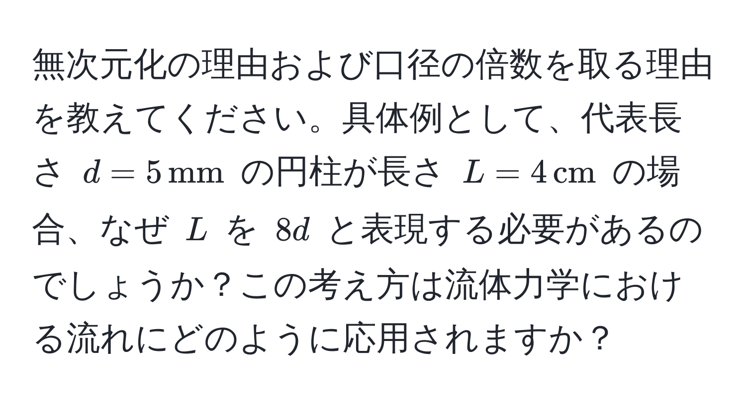 無次元化の理由および口径の倍数を取る理由を教えてください。具体例として、代表長さ $d = 5 , mm$ の円柱が長さ $L = 4 , cm$ の場合、なぜ $L$ を $8d$ と表現する必要があるのでしょうか？この考え方は流体力学における流れにどのように応用されますか？