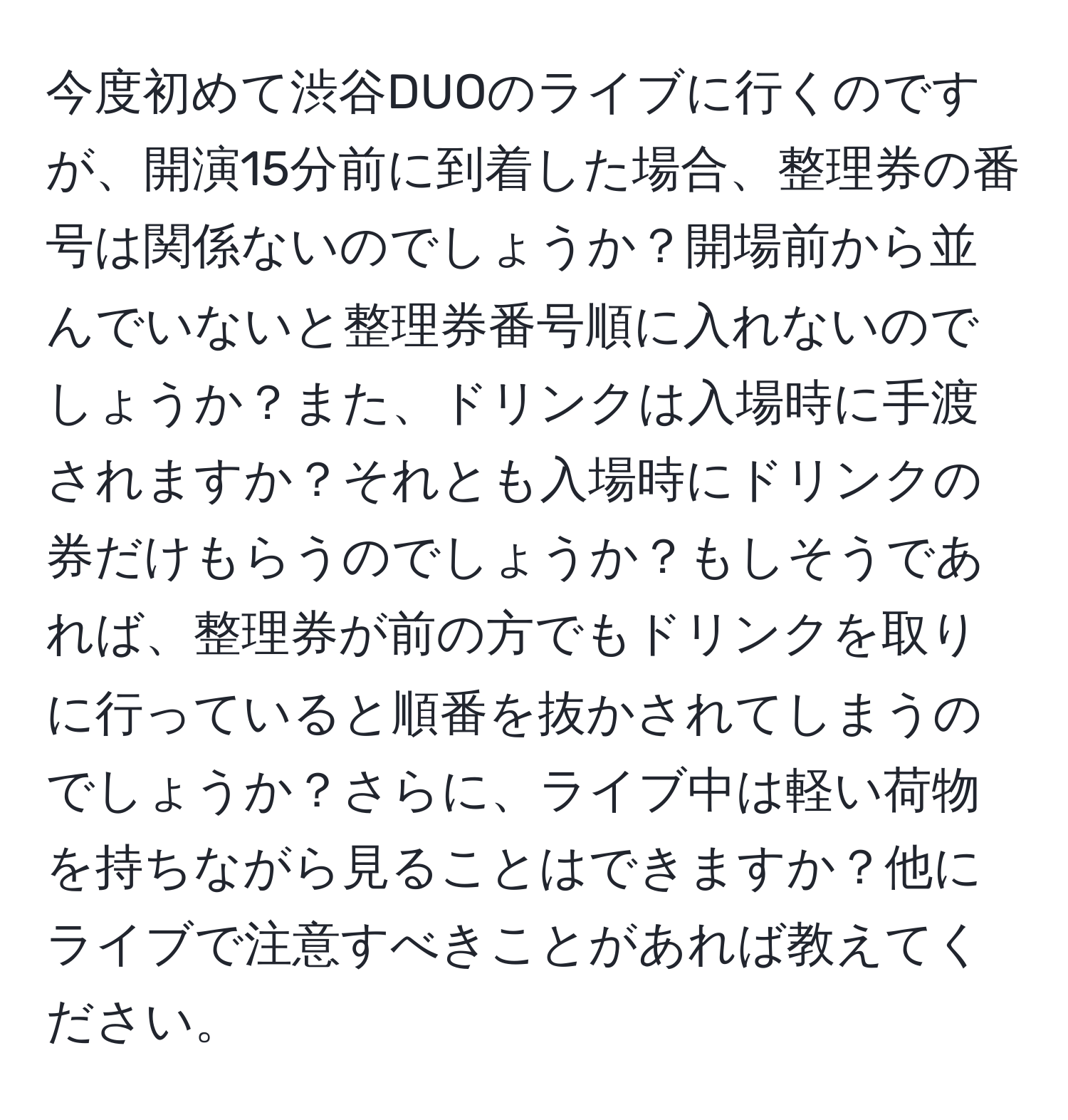 今度初めて渋谷DUOのライブに行くのですが、開演15分前に到着した場合、整理券の番号は関係ないのでしょうか？開場前から並んでいないと整理券番号順に入れないのでしょうか？また、ドリンクは入場時に手渡されますか？それとも入場時にドリンクの券だけもらうのでしょうか？もしそうであれば、整理券が前の方でもドリンクを取りに行っていると順番を抜かされてしまうのでしょうか？さらに、ライブ中は軽い荷物を持ちながら見ることはできますか？他にライブで注意すべきことがあれば教えてください。