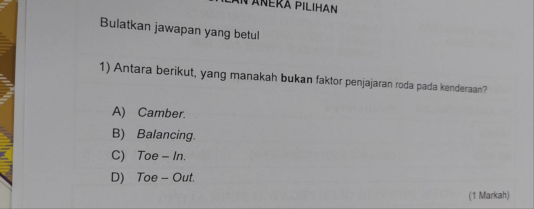 TAÑÉKA PILIHAN
Bulatkan jawapan yang betul
1) Antara berikut, yang manakah bukan faktor penjajaran roda pada kenderaan?
A) Camber.
B) Balancing.
C) Toe - In.
D) Toe - Out.
(1 Markah)