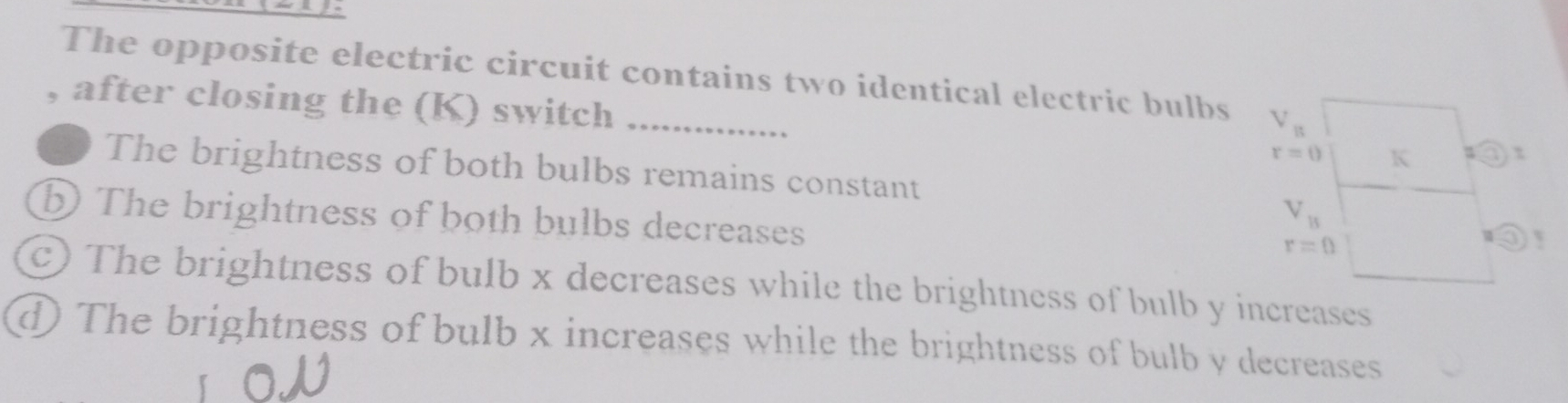 The opposite electric circuit contains two identical electric bulbs V_B
after closing the (K) switch K τ
r=0
The brightness of both bulbs remains constant
b The brightness of both bulbs decreases
V_11
r=0
c) The brightness of bulb x decreases while the brightness of bulb y increases
d) The brightness of bulb x increases while the brightness of bulb y decreases