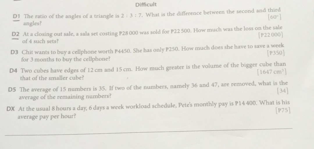 Difficult
D1 The ratio of the angles of a triangle is 2:3:7. What is the difference between the second and third
[60°]
angles?
D2 At a closing out sale, a sala set costing P28 000 was sold for P22 500. How much was the loss on the sale
of 4 such sets? [P22 000]
D3 Chit wants to buy a cellphone worth P4450. She has only P250. How much does she have to save a week
for 3 months to buy the cellphone? [P350]
D4 Two cubes have edges of 12 cm and 15 cm. How much greater is the volume of the bigger cube than
[1647cm^3]
that of the smaller cube?
D5 The average of 15 numbers is 35. If two of the numbers, namely 36 and 47, are removed, what is the
[34]
average of the remaining numbers?
DX At the usual 8 hours a day, 6 days a week workload schedule, Pete's monthly pay is P14 400. What is his
[P75]
average pay per hour?