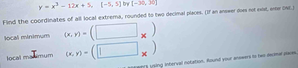 y=x^3-12x+5,[-5,5] by [-30,30]
Find the coordinates of all local extrema, rounded to two decimal places. (If an answer does not exist, enter DNE.) 
local minimum (x,y)=(□ x)
local maximum (x,y)=(□ × 
swers using interval notation. Round your answers to two decimal places.