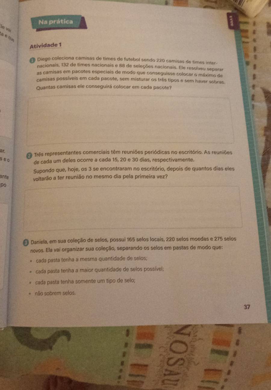 Na prática 
le vai 
a é qix 
Atividade 1 
o Diego coleciona camisas de times de futebol sendo 220 camisas de times inter 
nacionais, 132 de times nacionais e 88 de seleções nacionais. Ele resolveu separar 
as camisas em pacotes especiais de modo que conseguisse colocar o máximo de 
camisas possíveis em cada pacote, sem misturar os três tipos e sem haver sobras. 
Quantas camisas ele conseguirá colocar em cada pacote? 
ar. 
ê Três representantes comerciais têm reuniões periódicas no escritório. As reuniões 
seo 
de cada um deles ocorre a cada 15, 20 e 30 dias, respectivamente. 
Supondo que, hoje, os 3 se encontraram no escritório, depois de quantos dias eles 
ante voltarão a ter reunião no mesmo día pela primeira vez? 
po 
E Daniela, em sua coleção de selos, possui 165 selos locais, 220 selos moedas e 275 selos 
novos. Ela vai organizar sua coleção, separando os selos em pastas de modo que: 
cada pasta tenha a mesma quantidade de selos; 
cada pasta tenha a maior quantidade de selos possível; 
cada pasta tenha somente um tipo de selo; 
não sobrem selos.
37