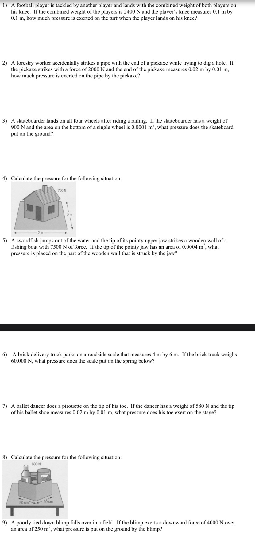 A football player is tackled by another player and lands with the combined weight of both players on 
his knee. If the combined weight of the players is 2400 N and the player’s knee measures 0.1 m by
0.1 m, how much pressure is exerted on the turf when the player lands on his knee? 
2) A forestry worker accidentally strikes a pipe with the end of a pickaxe while trying to dig a hole. If 
the pickaxe strikes with a force of 2000 N and the end of the pickaxe measures 0.02 m by 0.01 m, 
how much pressure is exerted on the pipe by the pickaxe? 
3) A skateboarder lands on all four wheels after riding a railing. If the skateboarder has a weight of
900 N and the area on the bottom of a single wheel is 0.0001m^2 , what pressure does the skateboard 
put on the ground? 
4) Calculate the pressure for the following situation: 
5) A swordfish jumps out of the water and the tip of its pointy upper jaw strikes a wooden wall of a 
fishing boat with 7500 N of force. If the tip of the pointy jaw has an area of 0.0004m^2
pressure is placed on the part of the wooden wall that is struck by the jaw? , what 
6) A brick delivery truck parks on a roadside scale that measures 4 m by 6 m. If the brick truck weighs
60,000 N, what pressure does the scale put on the spring below? 
7) A ballet dancer does a pirouette on the tip of his toe. If the dancer has a weight of 580 N and the tip 
of his ballet shoe measures 0.02 m by 0.01 m, what pressure does his toe exert on the stage? 
8) Calculate the pressure for the following situation: 
9) A poorly tied down blimp falls over in a field. If the blimp exerts a downward force of 4000 N over 
an area of 250m^2 , what pressure is put on the ground by the blimp?