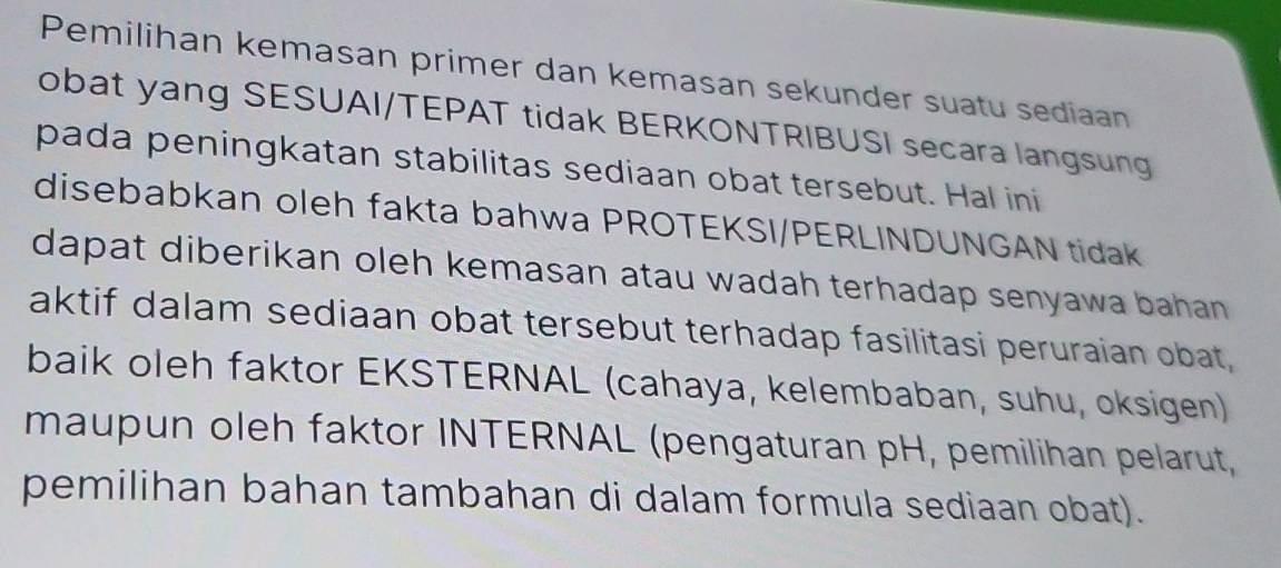 Pemilihan kemasan primer dan kemasan sekunder suatu sediaan 
obat yang SESUAI/TEPAT tidak BERKONTRIBUSI secara langsung 
pada peningkatan stabilitas sediaan obat tersebut. Hal ini 
disebabkan oleh fakta bahwa PROTEKSI/PERLINDUNGAN tidak 
dapat diberikan oleh kemasan atau wadah terhadap senyawa bahan . 
aktif dalam sediaan obat tersebut terhadap fasilitasi peruraian obat, 
baik oleh faktor EKSTERNAL (cahaya, kelembaban, suhu, oksigen) 
maupun oleh faktor INTERNAL (pengaturan pH, pemilihan pelarut, 
pemilihan bahan tambahan di dalam formula sediaan obat).