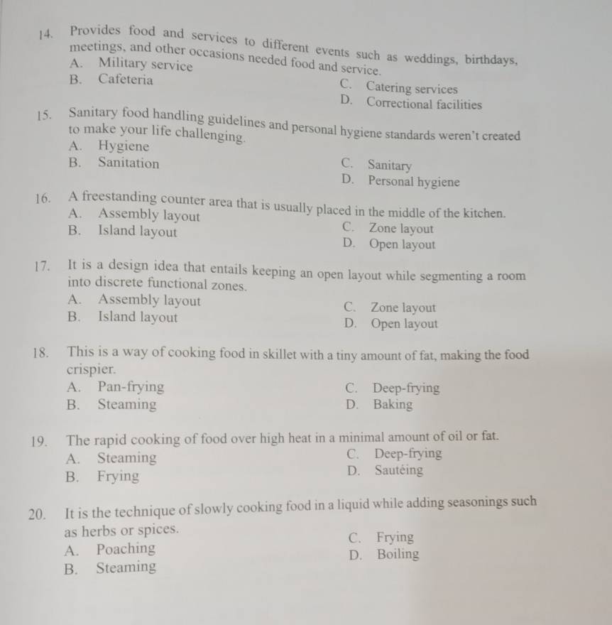 Provides food and services to different events such as weddings, birthdays,
meetings, and other occasions needed food and service.
A. Military service
B. Cafeteria C. Catering services
D. Correctional facilities
15. Sanitary food handling guidelines and personal hygiene standards weren’t created
to make your life challenging.
A. Hygiene
B. Sanitation C. Sanitary
D. Personal hygiene
16. A freestanding counter area that is usually placed in the middle of the kitchen.
A. Assembly layout C. Zone layout
B. Island layout D. Open layout
17. It is a design idea that entails keeping an open layout while segmenting a room
into discrete functional zones.
A. Assembly layout C. Zone layout
B. Island layout D. Open layout
18. This is a way of cooking food in skillet with a tiny amount of fat, making the food
crispier.
A. Pan-frying C. Deep-frying
B. Steaming D. Baking
19. The rapid cooking of food over high heat in a minimal amount of oil or fat.
A. Steaming C. Deep-frying
B. Frying D. Sautéing
20. It is the technique of slowly cooking food in a liquid while adding seasonings such
as herbs or spices.
C. Frying
A. Poaching D. Boiling
B. Steaming
