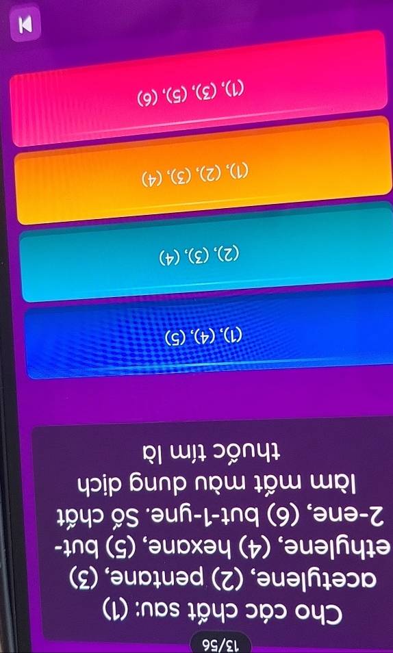 13/56
Cho các chất sau: (1)
acetylene, (2) pentane, (3)
ethylene, (4) hexane, (5) but-
2 -ene, (6) but -1 -yne. Số chất
làm mất màu dung dịch
thuốc tím là
(1),(4),(5)
(2), (3), (4)
(1), (2), (3) (4
(1), 3),(5),(6)