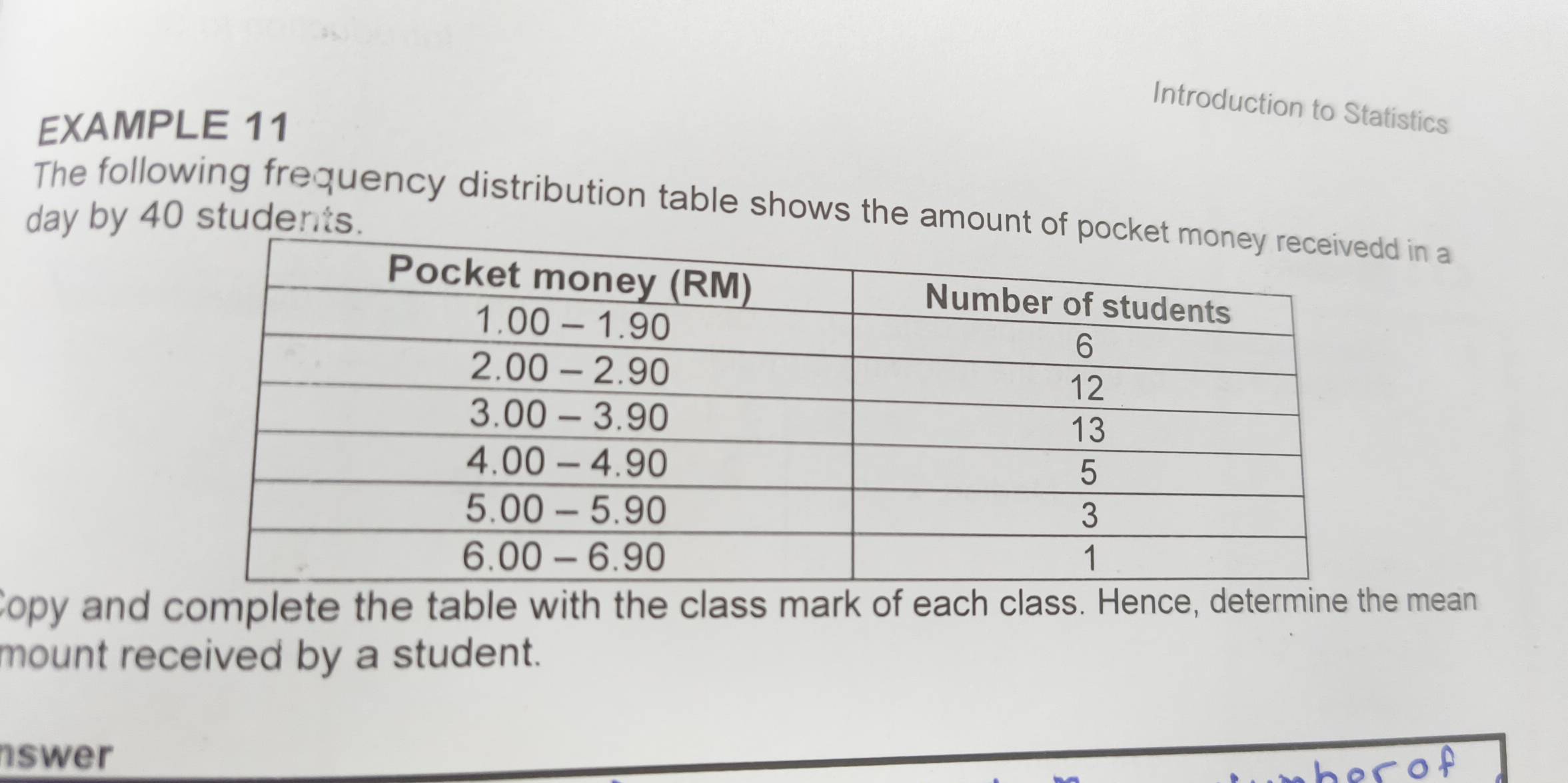 Introduction to Statistics 
EXAMPLE 11 
The following frequency distribution table shows the amountd in a 
day by 40 students. 
Copy and complete the table with the class mark of each class. Hence, determine the mean 
mount received by a student. 
nswer 
sof