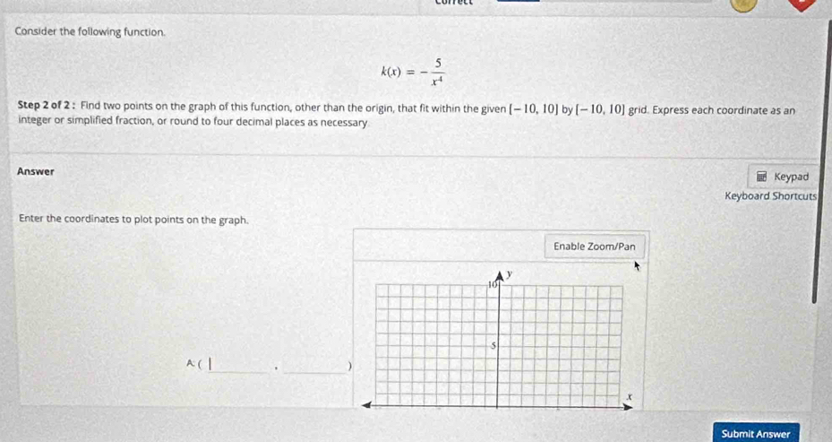 Consider the following function.
k(x)=- 5/x^4 
Step 2 of 2 : Find two points on the graph of this function, other than the origin, that fit within the given [-10,10] by [-10,10] grid. Express each coordinate as an 
integer or simplified fraction, or round to four decimal places as necessary 
Answer Keypad 
Keyboard Shortcuts 
Enter the coordinates to plot points on the graph. 
Enable Zoom/Pan 
_
A(
_ 
Submit Answer