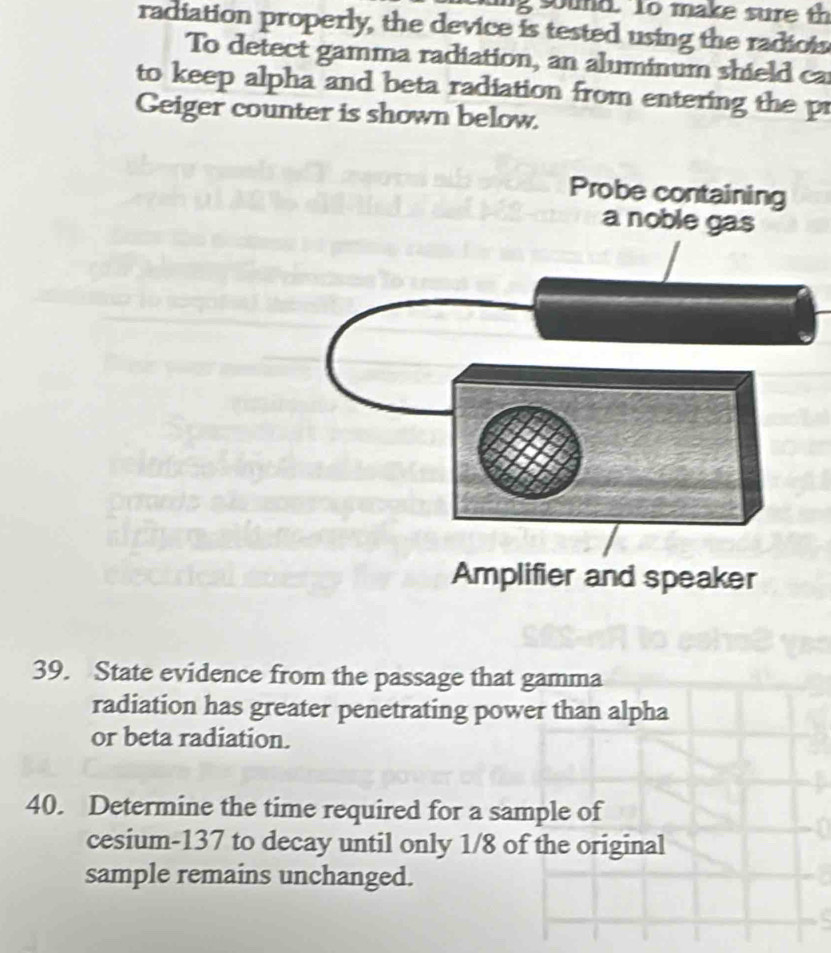 sound. to make sure th 
radiation properly, the device is tested using the radiois 
To detect gamma radiation, an aluminum shield ca 
to keep alpha and beta radiation from entering the pr 
Geiger counter is shown below. 
39. State evidence from the passage that gamma 
radiation has greater penetrating power than alpha 
or beta radiation. 
40. Determine the time required for a sample of 
cesium- 137 to decay until only 1/8 of the original 
sample remains unchanged.