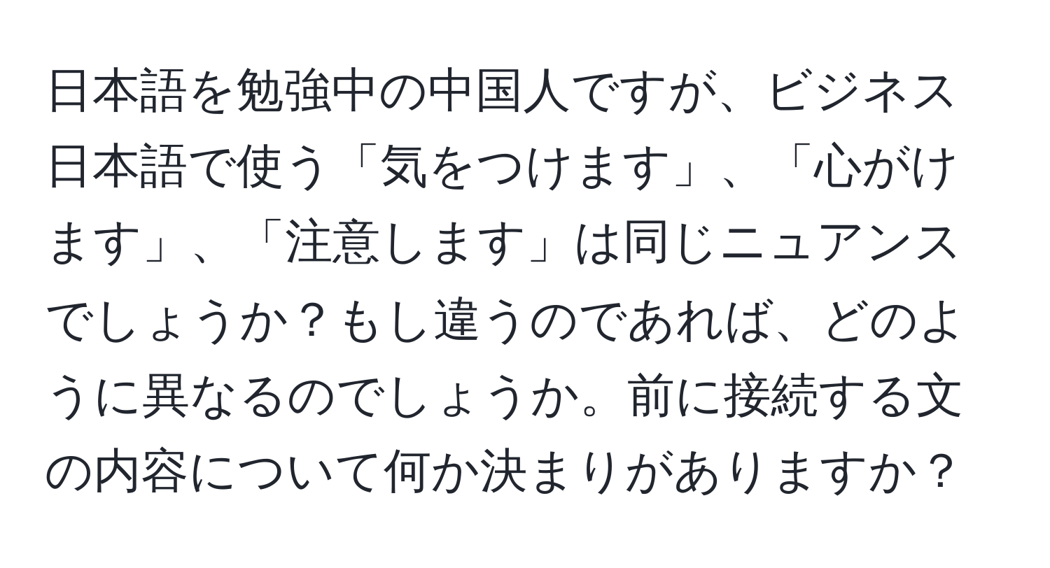 日本語を勉強中の中国人ですが、ビジネス日本語で使う「気をつけます」、「心がけます」、「注意します」は同じニュアンスでしょうか？もし違うのであれば、どのように異なるのでしょうか。前に接続する文の内容について何か決まりがありますか？