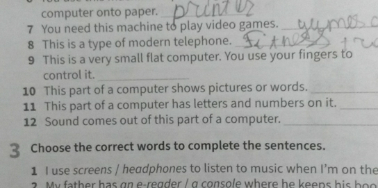 computer onto paper._ 
7 You need this machine to play video games._ 
8 This is a type of modern telephone._ 
9 This is a very small flat computer. You use your fingers to 
control it._ 
10 This part of a computer shows pictures or words._ 
11 This part of a computer has letters and numbers on it._ 
12 Sound comes out of this part of a computer._ 
Choose the correct words to complete the sentences. 
1 I use screens / headphones to listen to music when I’m on the 
a y f th er has g n e regder / g console where he keens hi s h o s