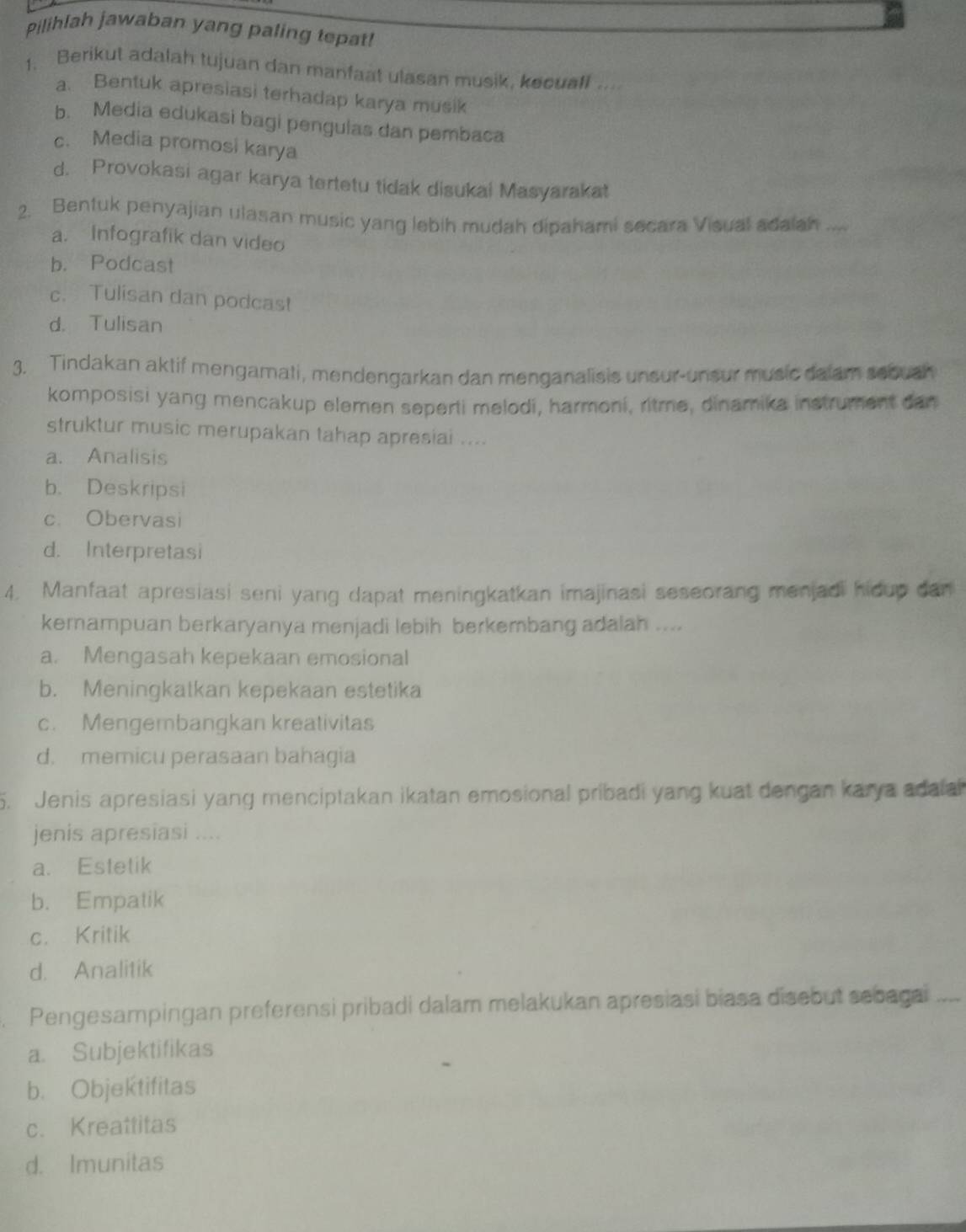 Pilihlah jawaban yang paling tepat!
1. Berikut adalah tujuan dan manfaat ulasan musik, kecuall ....
a. Bentuk apresiasi terhadap karya musik
b. Media edukasi bagi pengulas dan pembaca
c. Media promosi karya
d. Provokasi agar karya tertetu tidak disukai Masyarakat
2. Bentuk penyajian ulasan music yang lebih mudah dipahami secara Visual adaiah ...
a. Infografik dan video
b. Podcast
c. Tulisan dan podcas!
d. Tulisan
3. Tindakan aktif mengamati, mendengarkan dan menganalisis unsur-unsur music dalam sebush
komposisi yang mencakup elemen seperti melodi, harmoni, ritme, dinamika instrument can
struktur music merupakan tahap apresiai ....
a. Analisis
b. Deskripsi
c. Obervasi
d. Interpretasi
4. Manfaat apresiasi seni yang dapat meningkatkan imajinasi seseorang menjadi hidup dan
kemampuan berkaryanya menjadi lebih berkembang adalah ....
a. Mengasah kepekaan emosional
b. Meningkatkan kepekaan estetika
c. Mengembangkan kreativitas
d. memicu perasaan bahagia
5. Jenis apresiasi yang menciptakan ikatan emosional pribadi yang kuat dengan karya adala
jenis apresiasi ....
a. Estetik
b. Empatik
c. Kritik
d. Analitik
Pengesampingan preferensi pribadi dalam melakukan apresiasi biasa disebut sebagai
a. Subjektifikas
b. Objektifitas
c. Kreattitas
d. Imunitas