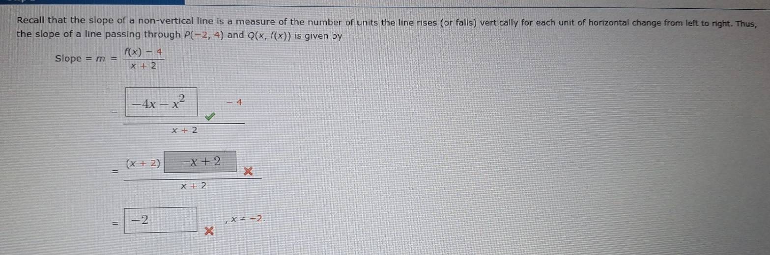 Recall that the slope of a non-vertical line is a measure of the number of units the line rises (or falls) vertically for each unit of horizontal change from left to right. Thus,
the slope of a line passing through P(-2,4) and Q(x,f(x)) is given by
slope=m= (f(x)-4)/x+2 
=frac -4x-x^2-4x+2
=frac (x+2) -x+2x+2
=□ -2*^(,-2.x!= -2.)