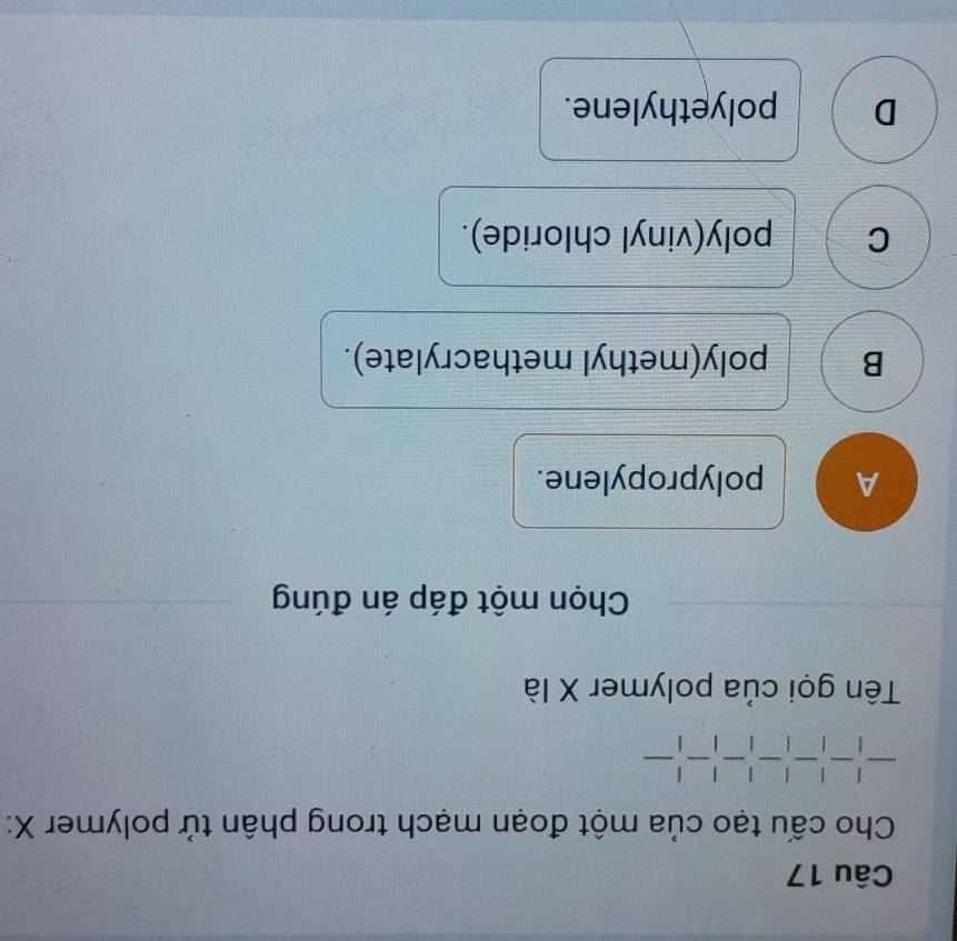 Cho cấu tạo của một đoạn mạch trong phân tử polymer X :
-|-|-|-|-|-|
Tên gọi của polymer X là
Chọn một đáp án đúng
A polypropylene.
B poly(methyl methacrylate).
C poly(vinyl chloride).
D polyethylene.