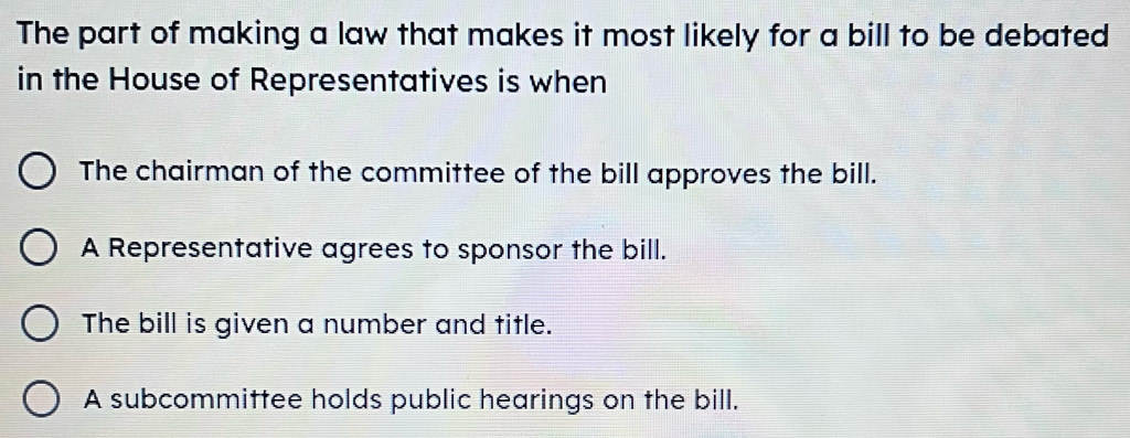 The part of making a law that makes it most likely for a bill to be debated
in the House of Representatives is when
The chairman of the committee of the bill approves the bill.
A Representative agrees to sponsor the bill.
The bill is given a number and title.
A subcommittee holds public hearings on the bill.