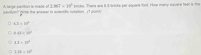 A large pavilion is made of 2.967* 10^5 bricks. There are 6.9 bricks per square foot. How many square feet is the
pavilion? Write the answer in scientific notation. (1 point)
4.3* 10^5
0.43* 10^4
4.3* 10^4
2.33* 10^5