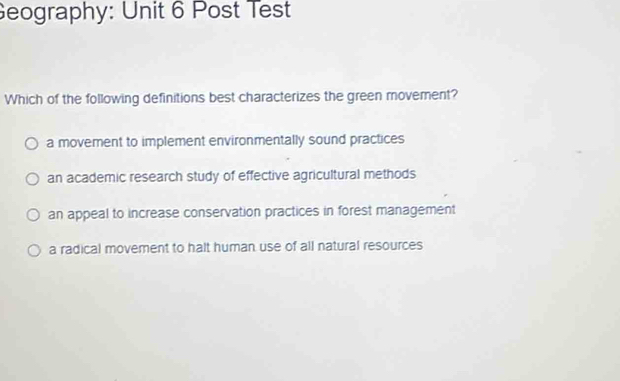 Geography: Unit 6 Post Test
Which of the following definitions best characterizes the green movement?
a movement to implement environmentally sound practices
an academic research study of effective agricultural methods
an appeal to increase conservation practices in forest management
a radical movement to halt human use of all natural resources