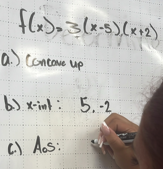 f(x)=3(x-5)(x+2)
a. ) Concave up
b) xink: 5. -2
C. ) Aos: