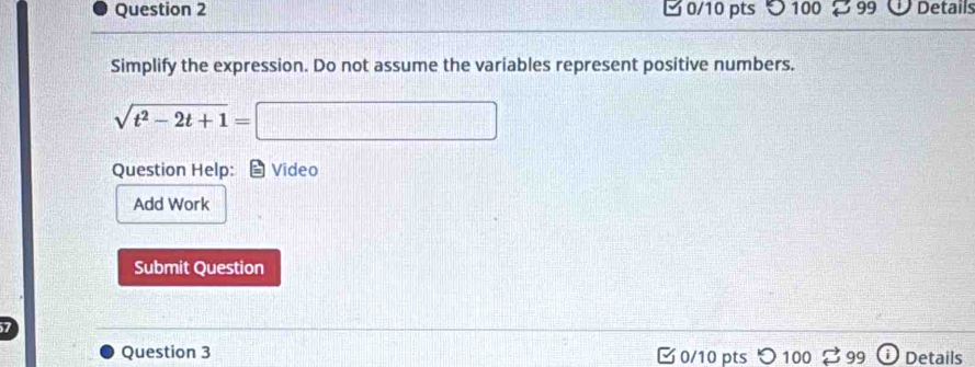 □ 0/10 pts 100 99 Details 
Simplify the expression. Do not assume the variables represent positive numbers.
sqrt(t^2-2t+1)=□
Question Help: Video 
Add Work 
Submit Question 
Question 3 C 0/10 pts 99 Details