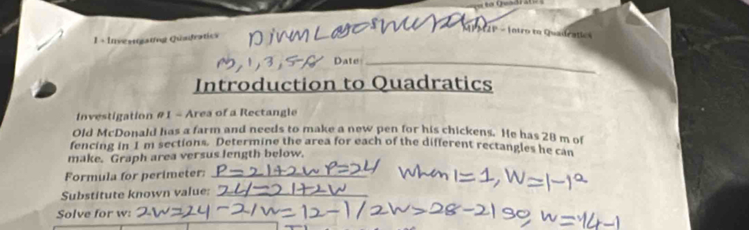 IPAIP = Intro to Quadeatic» 
1 + Investtgating Quadratics 
Date_ 
Introduction to Quadratics 
Investigation #1 - Area of a Rectangle 
Old McDonald has a farm and needs to make a new pen for his chickens. He has 28 m of 
fencing in 1 m sections. Determine the area for each of the different rectangles he can 
make. Graph area versus length below. 
Formula for perimeter:_ 
Substitute known value:_ 
Solve for w :