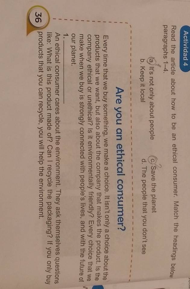 Actividad 4
Read the article about how to be an ethical consumer. Match the headings below
paragraphs 1-4.
a. It's not only about people c. Save the planet
b. Keep it local d. The people that you don't see
Are you an ethical consumer?
Every time that we buy something, we make a choice. It isn't only a choice about the
products that we want, but also about the company that makes the product. Is the
company ethical or unethical? Is it environmentally friendly? Every choice that we
make when we buy is strongly connected with people's lives, and with the future of
our planet.
1._
An ethical consumer cares about the environment. They ask themselves questions
like: What is this product made of? Can I recycle the packaging? If you only buy
36 ) products that you can recycle, you will help the environment.