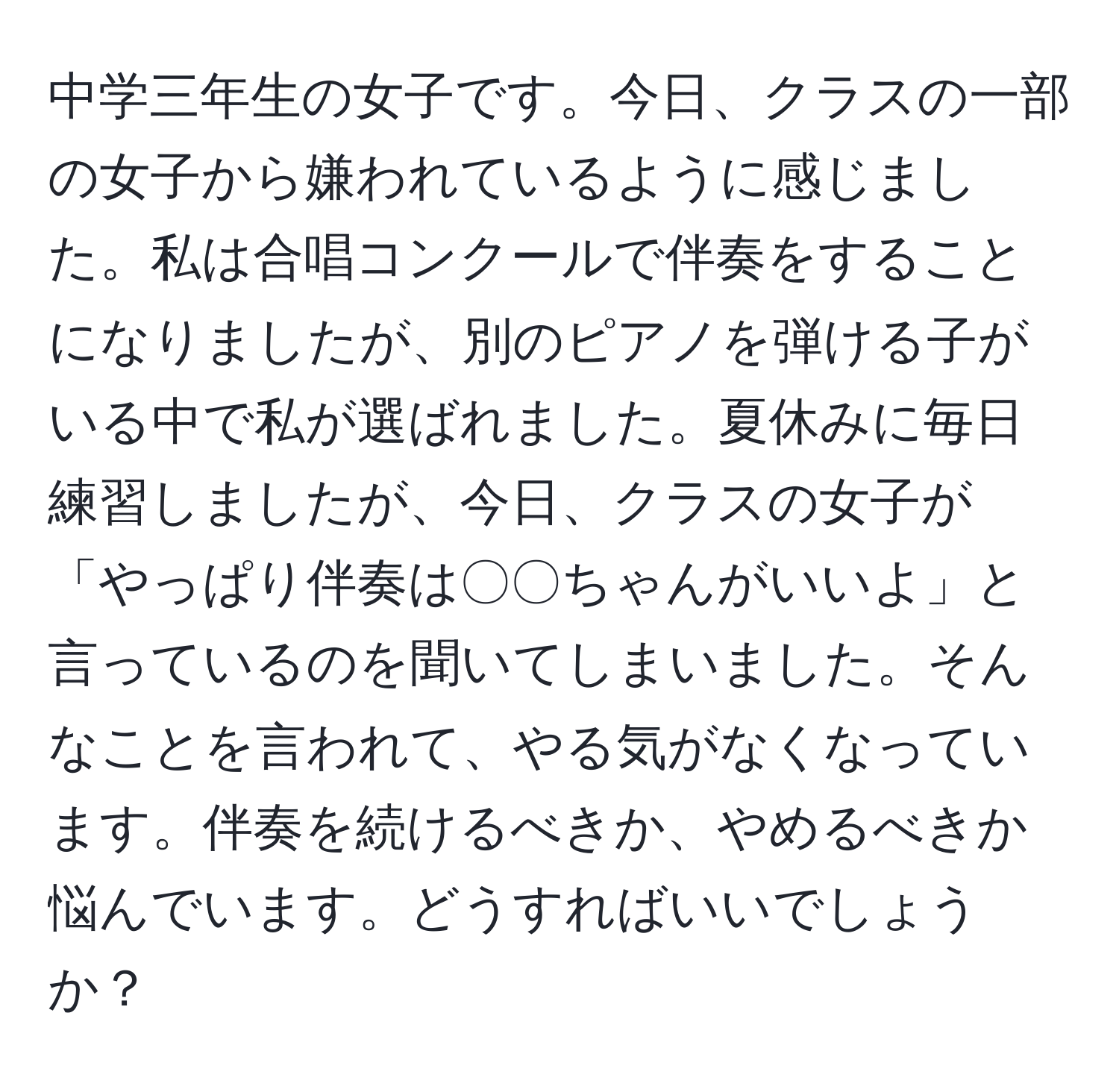 中学三年生の女子です。今日、クラスの一部の女子から嫌われているように感じました。私は合唱コンクールで伴奏をすることになりましたが、別のピアノを弾ける子がいる中で私が選ばれました。夏休みに毎日練習しましたが、今日、クラスの女子が「やっぱり伴奏は〇〇ちゃんがいいよ」と言っているのを聞いてしまいました。そんなことを言われて、やる気がなくなっています。伴奏を続けるべきか、やめるべきか悩んでいます。どうすればいいでしょうか？