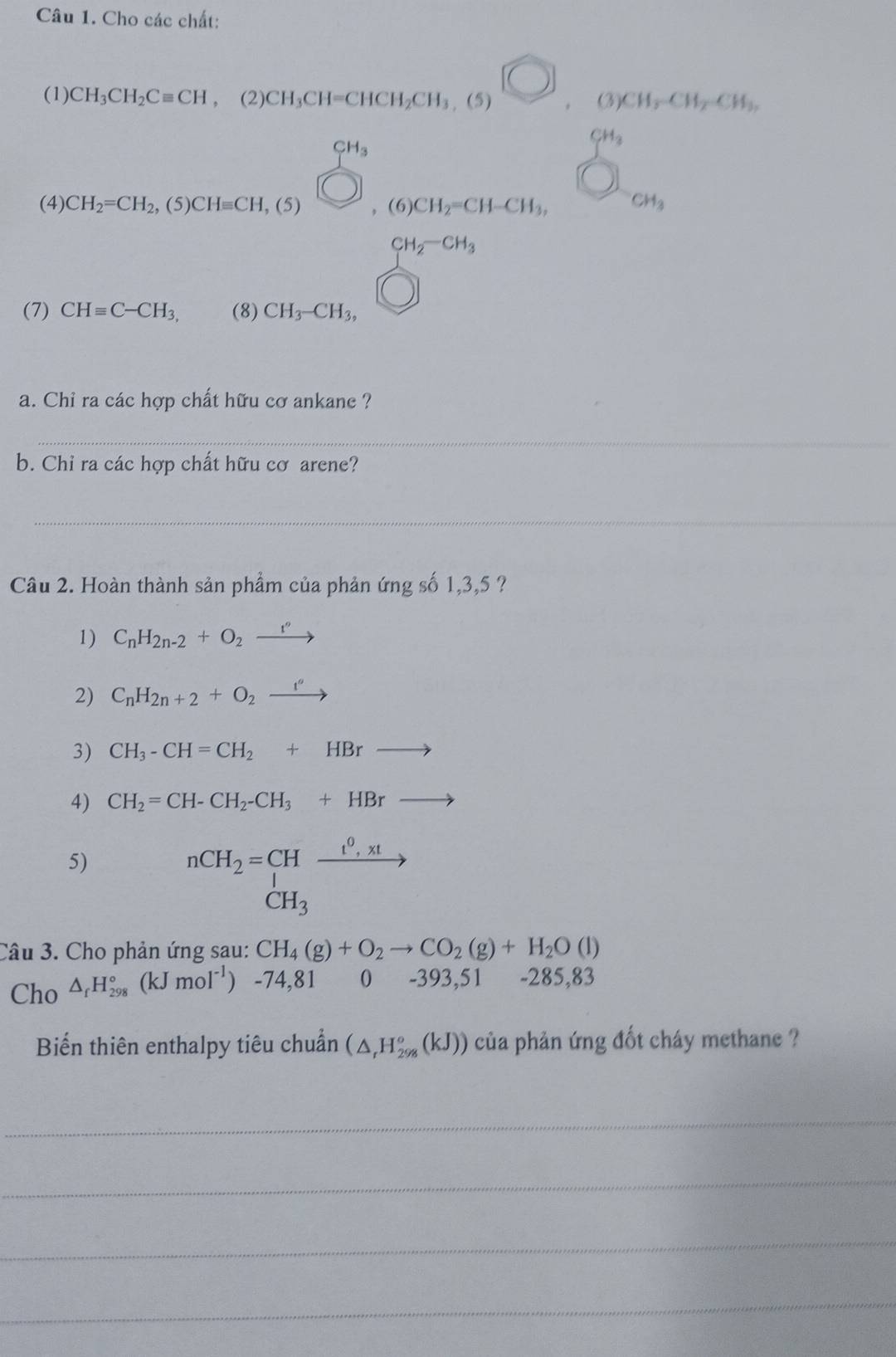 Cho các chất:
)
(1) CH_3CH_2Cequiv CH , (2) CH_3CH=CHCH_2CH_3,(5) .(3)CH_2CH_2CH_3.
CH_3
beginarrayr cm andendarray
(4) CH_2=CH_2,(5)CHequiv CH,(5) ).(6)CH_2=CH-CH_3, CH_3
□  CH_2-CH_3
overline 
(7) CHequiv C-CH_3, (8) CH_3-CH_3,
a. Chi ra các hợp chất hữu cơ ankane ?
_
_
b. Chỉ ra các hợp chất hữu cơ arene?
_
_
Câu 2. Hoàn thành sản phẩm của phản ứng số 1,3,5 ?
1) C_nH_2n-2+O_2xrightarrow r''
2) C_nH_2n+2+O_2xrightarrow i'
3) CH_3-CH=CH_2+HBrto
4) CH_2=CH-CH_2-CH_3+HBrto
5)
nCH_2=CHxrightarrow [_CH_3xrightarrow [
Câu 3. Cho phản ứng sau: CH_4(g)+O_2to CO_2(g)+H_2O(l)
Cho △ _fH_(298)°(kJmol^(-1)) -74,81 0 -393,51 -285,83
Biến thiên enthalpy tiêu chuẩn (△ _rH_(298)°(kJ)) của phản ứng đốt cháy methane ?
_
_
_
_