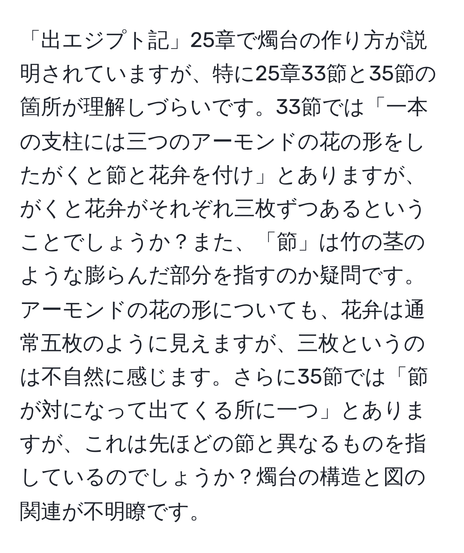 「出エジプト記」25章で燭台の作り方が説明されていますが、特に25章33節と35節の箇所が理解しづらいです。33節では「一本の支柱には三つのアーモンドの花の形をしたがくと節と花弁を付け」とありますが、がくと花弁がそれぞれ三枚ずつあるということでしょうか？また、「節」は竹の茎のような膨らんだ部分を指すのか疑問です。アーモンドの花の形についても、花弁は通常五枚のように見えますが、三枚というのは不自然に感じます。さらに35節では「節が対になって出てくる所に一つ」とありますが、これは先ほどの節と異なるものを指しているのでしょうか？燭台の構造と図の関連が不明瞭です。