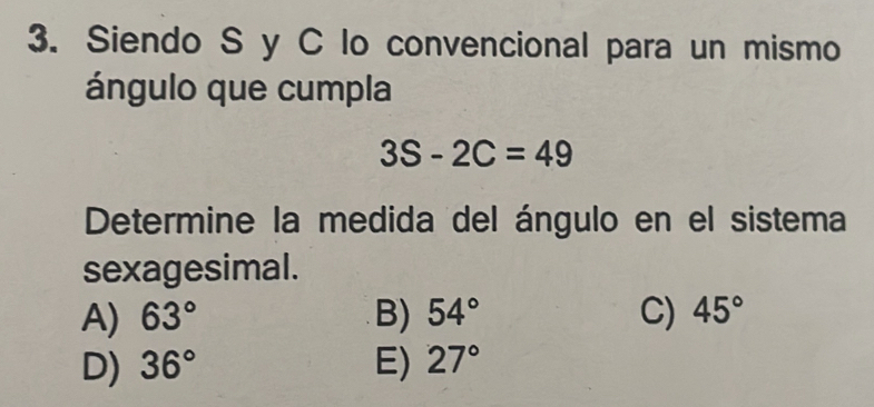 Siendo S y C lo convencional para un mismo
ángulo que cumpla
3S-2C=49
Determine la medida del ángulo en el sistema
sexagesimal.
A) 63° B) 54° C) 45°
D) 36° E) 27°