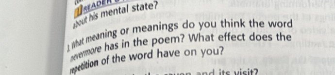 reaeR 
bout his mental state? 
hat meaning or meanings do you think the word 
nevermore has in the poem? What effect does the 
repetition of the word have on you? 
ad its visit?