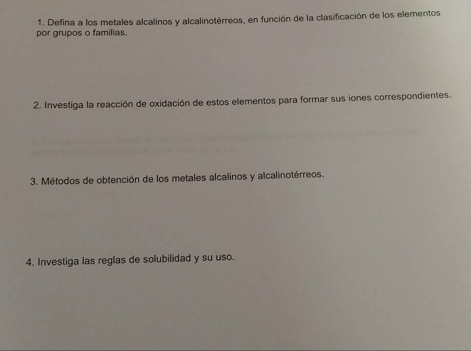 Defina a los metales alcalinos y alcalinotérreos, en función de la clasificación de los elementos 
por grupos o familias. 
2. Investiga la reacción de oxidación de estos elementos para formar sus iones correspondientes. 
3. Métodos de obtención de los metales alcalinos y alcalinotérreos. 
4. Investiga las reglas de solubilidad y su uso.