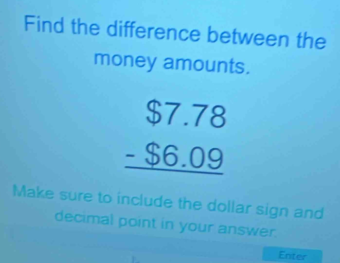 Find the difference between the 
money amounts.
beginarrayr $7.78 -$6.09 hline endarray
Make sure to include the dollar sign and 
decimal point in your answer. 
Enter